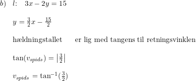 \small \begin{array}{lllll}b)&l\textup{:}\quad 3x-2y=15\\\\ &y=\frac{3}{2}x-\frac{15}{2}\\\\&\textup{h\ae ldningstallet}&\textup{er lig med tangens til retningsvinklen}\\\\&\tan(v_{spids})=\left | \frac{3}{2} \right |\\\\&v_{spids}=\tan^{-1}(\frac{3}{2}) \end{array}
