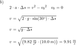 \small \begin{array}{lllll}b)\\& \begin{array}{lllll} 2\cdot a\cdot \Delta s=v^2-{v_0}^2\quad v_0=0\\\\ v=\sqrt{2\cdot g\cdot \sin(30\degree)\cdot \Delta s}\\\\ v=\sqrt{ g\cdot \Delta s}\\\\ v=\sqrt{\left ( 9.82\;\frac{m}{s^2}\cdot \left ( 10.0\;m \right ) \right )}=9.91\;\frac{m}{s} \end{array}\end{array}