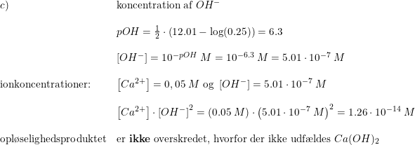 \small \begin{array}{lllll}c)&\textup{koncentration af }OH^-\\\\&pOH=\frac{1}{2}\cdot \left ( 12.01-\log(0.25) \right )= 6.3\\\\&\left [ OH^- \right ]=10^{-pOH}\; M=10^{-6.3}\; M=5.01\cdot 10^{-7}\; M\\\\ \textup{ionkoncentrationer:}&\left [ Ca^{2+} \right ]=0,05\; M\textup{ og }\left [ OH^- \right ]=5.01\cdot 10^{-7}\; M\\\\&\left [ Ca^{2+} \right ]\cdot \left [ OH^- \right ]^2=\left ( 0.05\; M \right )\cdot \left (5.01\cdot 10^{-7}\; M \right )^2=1.26\cdot 10^{-14}\; M\\\\ \textup{opl\o selighedsproduktet}&\textup{er \textbf{ikke} overskredet, hvorfor der ikke udf\ae ldes }Ca(OH)_2 \end{array}