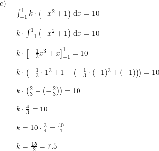 \small \begin{array}{lllll}c)\\& \begin{array}{lllll} \int_{-1}^{1}k\cdot \left ( -x^2+1 \right )\,\mathrm{d}x=10\\\\ k\cdot \int_{-1}^{1} \left ( -x^2+1 \right )\,\mathrm{d}x=10\\\\ k\cdot \left [ -\frac{1}{3}x^3+x \right ]_{-1}^{1}=10\\\\ k\cdot \left ( -\frac{1}{3}\cdot 1^3+1-\left ( -\frac{1}{3}\cdot (-1)^3+(-1) \right ) \right )=10\\\\ k\cdot \left ( \frac{2}{3}-\left ( -\frac{2}{3} \right ) \right )=10\\\\ k\cdot \frac{4}{3}=10\\\\ k=10\cdot \frac{3}{4}=\frac{30}{4}\\\\ k=\frac{15}{2}=7.5 \end{array} \end{array}