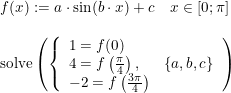 \small \begin{array}{lllll}f(x):=a\cdot \sin(b\cdot x)+c\quad x\in\left [ 0;\pi \right ]\\\\ \textup{solve}\left ( \left\{\begin{array}{llll}1=f(0)\\4=f\left ( \frac{\pi }{4} \right ),&\left \{ a,b,c \right \}\\-2=f\left ( \frac{3\pi }{4} \right ) \end{array}\right. \right ) \end{array}