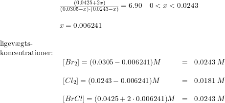 \small \begin{array}{llllll} &\frac{(0,0425+2x)}{(0.0305-x)\cdot (0.0243-x)}=6.90\quad 0<x<0.0243\\\\ &x=0.006241\\\\ \textup{ligev\ae gts-}\\ \textup{koncentrationer:}\\&\begin{array}{llll} \left [ Br_2 \right ]=(0.0305-0.006241)M&=&0.0243\; M\\\\ \left [ Cl_2 \right ]=(0.0243-0.006241)M&=&0.0181\; M \\\\\left [ BrCl \right ]=(0.0425+2\cdot 0.006241)M&=&0.0243\; M\\ \end{array} \end{array}