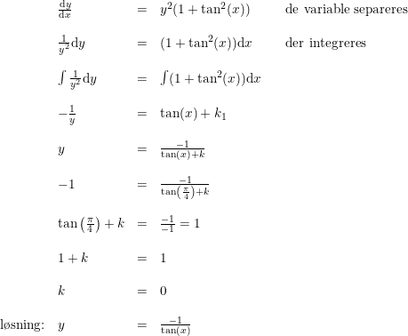 \small \begin{array}{llllll} &\frac{\mathrm{d} y}{\mathrm{d} x}&=&y^2(1+\tan^2(x) )&&\textup{de variable separeres}\\\\ &\frac{1}{y^2}\mathrm{d}y&=&(1+\tan^2(x))\mathrm{d}x&&\textup{der integreres}\\\\ &\int \frac{1}{y^2}\mathrm{d}y&=&\int (1+\tan^2(x))\mathrm{d}x\\\\ &-\frac{1}{y}&=&\tan(x)+k_1 \\\\ &y&=&\frac{-1}{\tan(x)+k}\\\\ &-1&=&\frac{-1}{\tan\left ( \frac{\pi }{4} \right )+k}\\\\ &\tan\left ( \frac{\pi }{4} \right )+k&=&\frac{-1}{-1}=1\\\\ &1+k&=&1\\\\ &k&=&0\\\\ \textup{l\o sning:}&y&=&\frac{-1}{\tan(x)} \end{array}