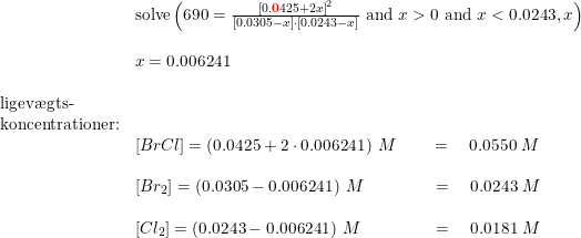 \small \begin{array}{llllll} &\textup{solve}\left (690=\frac{\left [ 0.\mathbf{{\color{Red} 0}}425 +2x\right ]^2}{\left [0.0305-x \right ]\cdot \left [0.0243-x \right ]}\textup{ and } x>0\textup{ and }x<0.0243,x \right )\\\\& x=0.006241\\\\ \textup{ligev\ae gts-}\\ \textup{koncentrationer:}\\& \left [BrCl \right ]=\left (0.0425+2\cdot 0.006241 \right )\;M \qquad =\quad 0.0550\;M\\\\& \left [Br_2 \right ]=\left (0.0305- 0.006241 \right )\;M \qquad \qquad=\quad 0.0243\;M\\\\& \left [Cl_2 \right ]=\left (0.0243- 0.006241 \right )\;M \qquad \qquad \, =\quad0.0181\;M \end{array}