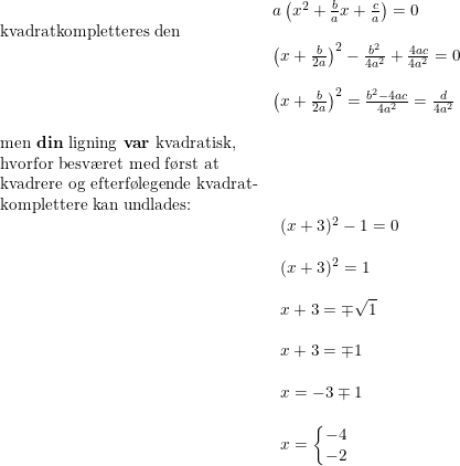 \small \begin{array}{llllll} &a\left (x^2+\frac{b}{a}x+\frac{c}{a} \right )=0\\ \textup{kvadratkompletteres den}\\& \left ( x+\frac{b}{2a} \right )^2-\frac{b^2}{4a^2}+\frac{4ac}{4a^2} =0\\\\& \left ( x+\frac{b}{2a} \right )^2=\frac{b^2-4ac}{4a^2}=\frac{d}{4a^2}\\\\ \textup{men \textbf{din} ligning \textbf{var} kvadratisk,}\\ \textup{hvorfor besv\ae ret med f\o rst at }\\ \textup{kvadrere og efterf\o legende kvadrat-}\\ \textup{komplettere kan undlades:}\\& \small \begin{array}{llllll} (x+3)^2-1=0\\\\ (x+3)^2=1\\\\ x+3=\mp\sqrt{1}\\\\ x+3=\mp1\\\\ x=-3\mp1\\\\ x=\left\{\begin{matrix} -4\\-2 \end{matrix}\right. \end{array} \end{array}