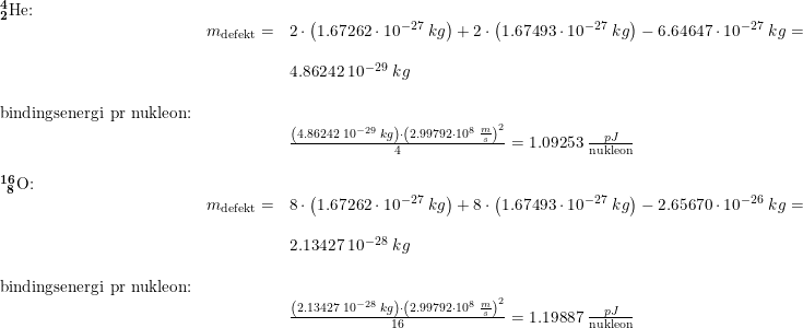 \small \begin{array}{llllll} \mathbf{_{2}^{4}\textrm{He:}}\\& m_{\textup{defekt}}=&2\cdot \left ( 1.67262\cdot 10^{-27}\;kg \right )+2\cdot \left ( 1.67493\cdot 10^{-27}\;kg \right )-6.64647\cdot 10^{-27}\;kg=\\\\&& 4.86242\;10^{-29}\;kg\\\\ \textup{bindingsenergi pr nukleon:}\\&& \frac{\left (4.86242\;10^{-29}\;kg \right )\cdot \left ( 2.99792\cdot 10^8\;\frac{m}{s} \right )^2}{4}=1.09253\;\frac{pJ}{\textup{nukleon}}\\\\ \mathbf{_{\, \, \, 8}^{16}\textrm{O:}}\\& m_{\textup{defekt}}=&8\cdot \left ( 1.67262\cdot 10^{-27}\;kg \right )+8\cdot \left ( 1.67493\cdot 10^{-27}\;kg \right )-2.65670\cdot 10^{-26}\;kg=\\\\&& 2.13427\;10^{-28}\;kg\\\\ \textup{bindingsenergi pr nukleon:}\\&& \frac{\left (2.13427\;10^{-28}\;kg \right )\cdot \left ( 2.99792\cdot 10^8\;\frac{m}{s} \right )^2}{16}=1.19887\;\frac{pJ}{\textup{nukleon}}\\\\ \end{array}