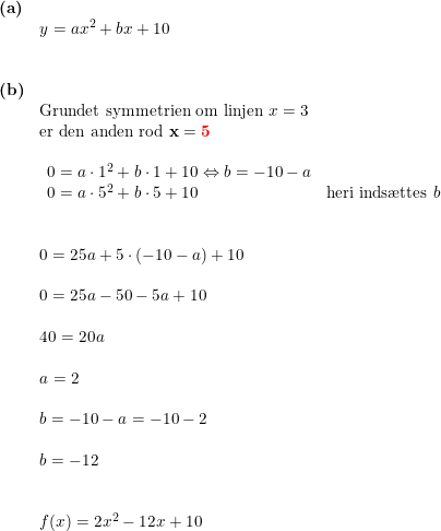 \small \begin{array}{llllll} \textbf{(a)}\\& y=ax^2+bx+10\\\\\\ \textbf{(b)}\\& \textup{Grundet symmetrien om linjen }x=3\\& \textup{er den anden rod }\mathbf{x={\color{Red} 5}}\\\\& \begin{array}{lll} 0=a\cdot 1^2+b\cdot 1+10\Leftrightarrow b=-10-a\\ 0=a\cdot 5^2+b\cdot 5+10&\textup{heri inds\ae ttes }b\\\\ \end{array}\\\\& 0=25a+5\cdot (-10-a)+10\\\\& 0=25a-50-5a+10\\\\& 40=20a\\\\& a=2\\\\& b=-10-a=-10-2\\\\& b=-12\\\\\\& f(x)=2x^2-12x+10 \end{array}
