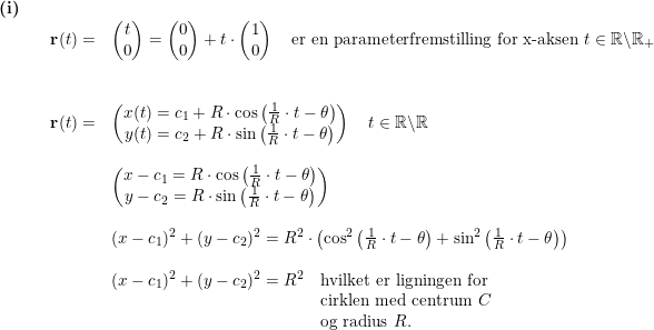 \small \begin{array}{llllll} \textbf{(i)}\\&& \textbf{r}(t)=&\begin{pmatrix} t\\0 \end{pmatrix}=\begin{pmatrix} 0\\0 \end{pmatrix}+t\cdot \begin{pmatrix} 1\\0 \end{pmatrix}\quad \textup{er en parameterfremstilling for x-aksen }t\in\mathbb{R}\backslash \mathbb{R}_+\\\\\\&& \textbf{r}(t)=&\begin{pmatrix} x(t)=c_1+R\cdot \cos\left ( \frac{1}{R}\cdot t-\theta \right )\\y(t)= c_2+R\cdot \sin\left ( \frac{1}{R}\cdot t-\theta \right ) \end{pmatrix}\quad t\in\mathbb{R}\backslash\mathbb{R}\\\\&&& \begin{pmatrix} x-c_1=R\cdot \cos\left ( \frac{1}{R}\cdot t-\theta \right )\\ y-c_2=R\cdot \sin\left ( \frac{1}{R}\cdot t-\theta \right ) \end{pmatrix}\\\\&&& (x-c_1)^2+(y-c_2)^2=R^2\cdot \left (\cos^2\left ( \frac{1}{R}\cdot t-\theta \right )+\sin^2\left ( \frac{1}{R}\cdot t-\theta \right ) \right )\\\\&&& (x-c_1)^2+(y-c_2)^2=R^2\quad \textup{hvilket er ligningen for }\\&&&\qquad \qquad \qquad \qquad \qquad \qquad \; \, \textup{cirklen med centrum }C\\&&&\qquad \qquad \qquad \qquad \qquad \qquad \; \, \textup{og radius }R. \end{array}