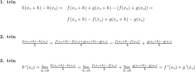 \small \begin{array}{llllll} \textbf{1. trin}\\& \begin{array}{llllll} h(x_o+h)-h(x_o)=&f(x_o+h)+g(x_o+h)-\left ( f(x_o) +g(x_o)\right )=\\\\& f(x_o+h)-f(x_o)+g(x_o+h)-g(x_o) \end{array}\\\\\\ \textbf{2. trin}\\& \begin{array}{llllll} \frac{h(x_o+h)-h(x_o)}{h}=\frac{f(x_o+h)-f(x_o)+g(x_o+h)-g(x_o)}{h}=\frac{f(x_o+h-f(x_o))}{h}+\frac{g(x_o+h)-g(x_o)}{h}\end{array}\\\\\\ \textbf{3. trin}\\& \begin{array}{llllll} h{\, }'(x_o)=\underset{h\rightarrow 0}{\lim} \; \frac{h(x_o+h)-h(x_o)}{h}=\underset{h\rightarrow 0}{\lim} \; \frac{f(x_o+h)-f(x_o)}{h}+\underset{h\rightarrow 0}{\lim} \; \frac{g(x_o+h)-g(x_o)}{h}=f{\, }'(x_o)+g{\, }'(x_o) \end{array} \end{array}