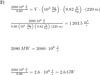 \small \begin{array}{llllll} \textbf{2)}\\& \begin{array}{llllll} \frac{2080\cdot 10^6\;\frac{J}{s}}{0.80}=V\cdot \left ( 10^3\;\frac{kg}{m^3} \right )\cdot \left ( 9.82\;\frac{N}{kg} \right )\cdot \left ( 220\;m \right )\\\\ \frac{2080\cdot 10^6\;\frac{J}{s}}{0.80\cdot \left ( 10^3\;\frac{kg}{m^3} \right )\cdot \left ( 9.82\;\frac{N}{kg} \right )\cdot \left ( 220\;m \right )}=1\,203.5\;\frac{m^3}{s}\\\\\\\\ 2080\;MW=2080\cdot 10^6\;\frac{J}{s}\\\\\\\\ \frac{2080\cdot 10^6\;\frac{J}{s}}{0.80}=2.6\cdot 10^9\;\frac{J}{s}=2.6\;GW \end{array} \end{array}