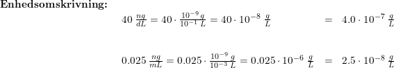 \small \begin{array}{llllll} \textbf{Enhedsomskrivning:}\\& \begin{array}{llllll} 40 \;\frac{ng}{dL}=40\cdot \frac{10^{-9}\,g}{10^{-1}\;L}=40\cdot 10^{-8}\;\frac{g}{L}&=&4.0\cdot 10^{-7}\;\frac{g}{L}\\\\\\ 0.025\;\frac{ng}{mL}=0.025\cdot \frac{10^{-9}\;g}{10^{-3}\;L}=0.025\cdot 10^{-6}\;\frac{g}{L}&=&2.5\cdot 10^{-8}\;\frac{g}{L} \end{array}\end{array}