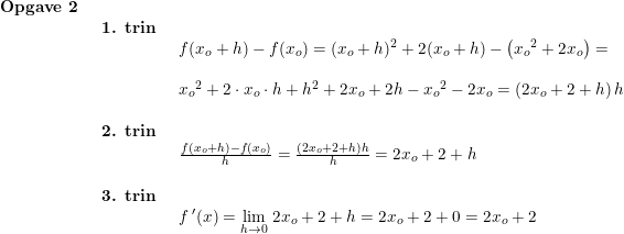 \small \begin{array}{llllll} \textbf{Opgave 2}\\& \begin{array}{llllll} \textbf{1. trin}\\& \begin{array}{llllll}f(x_o+h)-f(x_o)=(x_o+h)^2+2(x_o+h)-\left ( {x_o}^2+2x_o \right )=\\\\ {x_o}^2+2\cdot x_o\cdot h+h^2+2x_o+2h-{x_o}^2-2x_o=\left (2x_o+2+h \right )h \end{array} \\\\ \textbf{2. trin}\\& \begin{array}{llllll} \frac{f(x_o+h)-f(x_o)}{h}=\frac{\left (2x_o+2+h \right )h}{h}=2x_o+2+h \end{array}\\\\ \textbf{3. trin}\\& \begin{array}{llllll} f{\,}'(x)=\underset{h\rightarrow 0}{\lim} \;2x_o+2+h=2x_o+2+0=2x_o+2 \end{array}\end{array}\end{array}