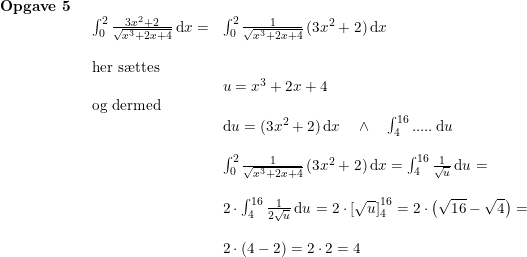 \small \begin{array}{llllll} \textbf{Opgave 5}\\& \begin{array}{llllll} \int_{0}^{2}\frac{3x^2+2}{\sqrt{x^3+2x+4}}\,\mathrm{d}x=&\int_{0}^{2}\frac{1}{\sqrt{x^3+2x+4}}\,(3x^2+2)\,\mathrm{d}x\\\\ \textup{her s\ae ttes}\\& u=x^3+2x+4\\ \textup{og dermed}\\& \mathrm{d}u=(3x^2+2)\,\mathrm{d}x\quad \wedge \quad \int _{4}^{16}\textup{.....}\,\mathrm{d}u\\\\& \int_{0}^{2}\frac{1}{\sqrt{x^3+2x+4}}\,(3x^2+2)\,\mathrm{d}x=\int_{4}^{16}\frac{1}{\sqrt{u}}\,\mathrm{d}u=\\\\& 2\cdot \int_{4}^{16}\frac{1}{2\sqrt{u}}\,\mathrm{d}u=2\cdot\left [ \sqrt{u} \right ]_{4}^{16}=2\cdot \left ( \sqrt{16}-\sqrt{4} \right )=\\\\& 2\cdot (4-2)=2\cdot 2=4 \end{array} \end{array}