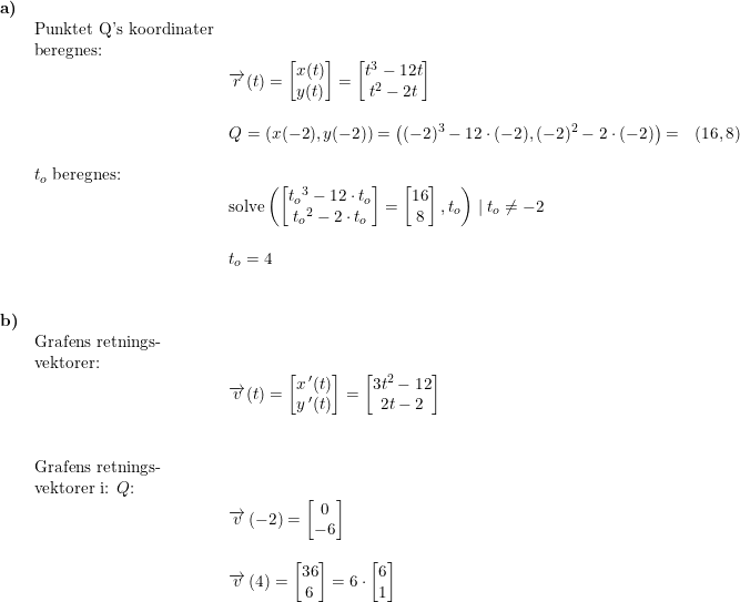 \small \begin{array}{llllll} \textbf{a)} \\&\textup{Punktet Q's koordinater}\\& \textup{beregnes:}\\&& \overrightarrow{r}(t)=\begin{bmatrix} x(t)\\y(t) \end{bmatrix}=\begin{bmatrix} t^3-12t\\ t^2-2t \end{bmatrix}\\\\&& Q=(x(-2),y(-2))=\left ( (-2)^3-12\cdot (-2) ,(-2)^2-2\cdot (-2)\right )=&(16,8)\\\\& t_o\textup{ beregnes:}\\&& \textup{solve}\left ( \begin{bmatrix} {t_o}^3-12\cdot {t_o}\\ {t_o}^2-2\cdot {t_o} \end{bmatrix}=\begin{bmatrix} 16\\8 \end{bmatrix}, {t_o} \right )\mid {t_o}\neq -2\\\\&&t_o=4\\\\\\ \textbf{b)}\\& \textup{Grafens retnings-}\\& \textup{vektorer:}\\&& \overrightarrow{v}(t)=\begin{bmatrix} x{\, }'(t)\\ y{\, }'(t) \end{bmatrix}=\begin{bmatrix} 3t^2-12\\ 2t-2 \end{bmatrix}\\\\\\& \textup{Grafens retnings-}\\& \textup{vektorer i: }Q\textup{:}\\&& \overrightarrow{v}\left ( -2 \right )=\begin{bmatrix} 0\\-6 \end{bmatrix}\\\\&& \overrightarrow{v}\left ( 4\right )=\begin{bmatrix} 36\\6 \end{bmatrix}=6\cdot \begin{bmatrix} 6\\1 \end{bmatrix} \end{array}