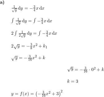 \small \begin{array}{llllll} \textbf{a)}\\& \begin{array}{llllll} \frac{1}{\sqrt{y}}\,\mathrm{d}y=-\frac{3}{4}x\,\mathrm{d}x\\\\ \int \frac{1}{\sqrt{y}}\,\mathrm{d}y=\int -\frac{3}{4}x\,\mathrm{d}x\\\\ 2\int \frac{1}{2\sqrt{y}}\,\mathrm{d}y=\int -\frac{3}{4}x\,\mathrm{d}x\\\\ 2\sqrt{y}=-\frac{3}{8}x^2+k_1\\\\ \sqrt{y}=-\frac{3}{16}x^2+k \\\\& \sqrt{9}=-\frac{3}{16}\cdot 0^2+k\\\\& k=3\\\\ y=f(x)=\left (-\frac{3}{16}x^2+3 \right )^2\\\\& \end{array}\end{array}