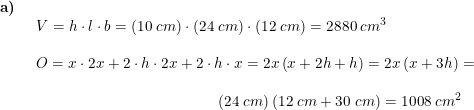 \small \begin{array}{llllll} \textbf{a)}\\& \begin{array}{llllll} V=h\cdot l\cdot b=(10\;cm)\cdot \left ( 24\;cm \right )\cdot \left ( 12\;cm \right )=2880\;cm^3\\\\ O=x\cdot 2x+2\cdot h\cdot 2x+2\cdot h\cdot x=2x\left ( x+2h+h \right )=2x\left ( x+3h \right )=\\\\ \qquad \qquad \qquad \qquad \qquad \qquad (24\;cm)\left ( 12\;cm+30\;cm \right )=1008\;cm^2 \end{array} \end{array}