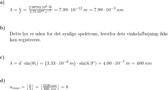 \small \begin{array}{llllll} \textbf{a)}\\& \lambda =\frac{c}{f}=\frac{2.99792\cdot 10^8\;\frac{m}{s}}{3.75\cdot 10^{19}\;s^{-1}}=7.99\cdot 10^{-12}\;m=7.99\cdot 10^{-3}\;nm\\\\\\ \textbf{b)}\\&\textup{Dette lys er uden for det synlige spektrum, hvorfor dets vinkelafb\o jning ikke}\\& \textup{kan registreres.}\\\\\\ \textbf{c)}\\& \lambda =d\cdot \sin(\theta _1)=\left ( 3.33\cdot 10^{-6}\;m \right )\cdot \sin(6.9\degree)=4.00\cdot 10^{-7}\;m=400\;nm\\\\\\ \textbf{d)}\\& n_{max}=\left \lfloor \frac{d}{\lambda} \right \rfloor =\left \lfloor \frac{3330\;nm}{400\cdot \;nm} \right \rfloor=8 \end{array}