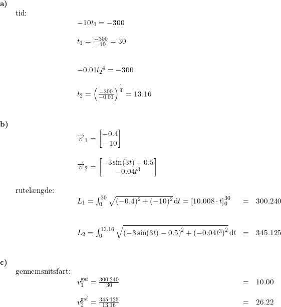 \small \begin{array}{llllll} \textbf{a)}\\& \textup{tid:}\\&& -10t_1=-300\\\\&& t_1=\frac{-300}{-10}=30\\\\\\&& -0.01{t_2}^4=-300\\\\&& t_2=\left (\frac{-300}{-0.01} \right )^{\frac{1}{4}}=13.16\\\\\\ \textbf{b)}\\&& \overrightarrow{v}_1=\begin{bmatrix} -0.4\\-10 \end{bmatrix}\\\\&& \overrightarrow{v}_2=\begin{bmatrix} -3\sin(3t)-0.5\\ -0.04t^3 \end{bmatrix} \\\\& \textup{rutel\ae ngde:}\\&& L_1=\int_{0}^{30}\sqrt{(-0.4)^2+(-10)^2}\,\mathrm{d}t=\left [ 10.008\cdot t \right ]_{0}^{30}&=&300.240\\\\\\&& L_2=\int_{0}^{13.16}\sqrt{\left (-3\sin(3t) -0.5 \right )^2+\left (-0.04t^3 \right )^2}\,\mathrm{d}t&=&345.125\\\\\\ \textbf{c)}\\& \textup{gennemsnitsfart:}\\&& v^{\textup{gsf}}_{1}=\frac{300.240}{30}&=&10.00\\\\&& v^{\textup{gsf}}_{2}=\frac{345.125}{13.16}&=&26.22 \end{array}