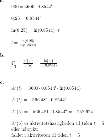 \small \begin{array}{llllll} \textbf{a.}\\& \begin{array}{llllll} 900=3600\cdot 0.8544^t\\\\ 0.25=0.8544^t\\\\ \ln(0.25)=\ln(0.8544)\cdot t\\\\ t=\frac{\ln(0.25)}{\ln(0.8544)}\end{array}\\\\ \textbf{b.}\\& \begin{array}{llllll} T_{\frac{1}{2}}=\frac{\ln\left ( \frac{1}{2} \right )}{\ln(a)}=\frac{\ln\left ( \frac{1}{2} \right )}{\ln(0.8544)}\end{array}\\\\\\ \textbf{c.}\\& \begin{array}{llllll} A{\, }'(t)=3600\cdot 0.8544^t\cdot \ln(0.8544)\\\\ A{\, }'(t)=-566.481\cdot 0.8544^t\\\\ A{\, }'(5)=-566.481\cdot 0.8544^5=-257.924\\\\ A{\, }'(5)\textup{ er aktivitetshastigheden til tiden }t=5\\ \textup{eller udtrykt: }\\ \textup{faldet i aktiviteten til tiden }t=5 \end{array} \end{array}