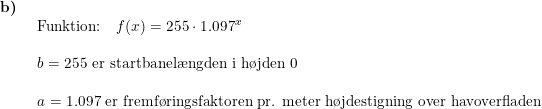 \small \begin{array}{llllll} \textbf{b)}\\& \begin{array}{llllll} \textup{Funktion:}\quad f(x)=255\cdot 1.097^x\\\\ b=255\textup{ er startbanel\ae ngden i h\o jden }0\\\\ a=1.097\textup{ er fremf\o ringsfaktoren pr. meter h\o jdestigning over havoverfladen} \end{array} \end{array}