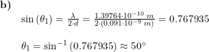 \small \begin{array}{llllll} \textbf{b)}\\& \sin\left (\theta_1 \right )=\frac{\lambda}{2\cdot d}=\frac{1.39764\cdot 10^{-10}\;m}{2\cdot \left ( 0.091\cdot 10^{-9} \;m\right )}=0.767935\\\\& \theta_1=\sin^{-1}\left (0.767935 \right )\approx 50\degree \end{array}