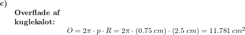 \small \begin{array}{llllll} \textbf{c)}\\& \textbf{Overflade af}\\& \textbf{kuglekalot:}\\&& O=2\pi\cdot p\cdot R=2\pi\cdot \left ( 0.75\;cm \right )\cdot \left ( 2.5\;cm \right )=11.781\;cm^2 \end{array}