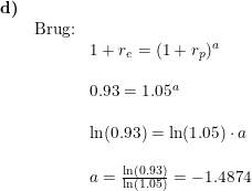 \small \begin{array}{llllll} \textbf{d)}\\& \textup{Brug:}\\&&1+r_e=(1+r_p)^a\\\\&& 0.93=1.05^a\\\\&& \ln(0.93)=\ln(1.05)\cdot a\\\\&& a=\frac{\ln(0.93)}{\ln(1.05)}=-1.4874 \end{array}