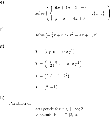 \small \begin{array}{llllll} \textbf{e)}\\&& \textup{solve}\left (\left\{\begin{array}{lll}6x+4y-24=0 \\&,\left \{ x,y \right \}\\y=x^2-4x+3 \end{array}\right. \right )\\\\ \textbf{f)}\\&& \textup{solve}\left ( -\frac{3}{2}x+6>x^2-4x+3,x \right )\\\\ \textbf{g)}\\&& T=(x_T,c-a\cdot {x_T}^2)\\\\&& T=\left ( \frac{-(-4)}{2\cdot 1},c-a\cdot {x_T}^2 \right )\\\\&& T=\left ( 2,3-1\cdot 2^2 \right )\\\\&& T=\left ( 2,-1 \right )\\\\ \textbf{h)}\\& \textup{Parablen er}\\&& \textup{aftagende for }x\in\left [ -\infty;2 \right [\\&& \textup{voksende for }x\in\left ] 2;\infty \right ] \end{array}