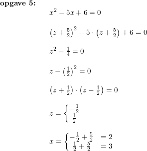 \small \begin{array}{llllll} \textbf{opgave 5:}\\&& x^2-5x+6=0\\\\&& \left (z+\frac{5}{2} \right )^2-5\cdot \left (z+\frac{5}{2} \right )+6=0\\\\&& z^2-\frac{1}{4}=0\\\\&& z-\left (\frac{1}{2} \right )^2=0\\\\&& \left (z+\frac{1}{2} \right )\cdot \left (z-\frac{1}{2} \right )=0\\\\&& z=\left\{\begin{matrix} -\frac{1}{2}\\ \frac{1}{2} \end{matrix}\right.\\\\&& x=\left\{\begin{matrix} -\frac{1}{2}+\frac{5}{2}&=2\\ \frac{1}{2}+\frac{5}{2}&=3 \end{matrix}\right. \end{array}