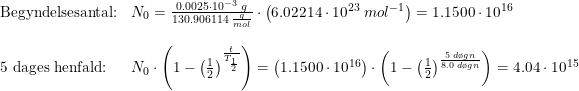 \small \begin{array}{llllll} \textup{Begyndelsesantal:}&N_0=\frac{0.0025\cdot 10^{-3}\;g}{130.906114\;\frac{g}{mol}}\cdot \left ( 6.02214\cdot 10^{23}\;mol^{-1} \right )=1.1500\cdot 10^{16}\\\\ \textup{5 dages henfald:}&N_0\cdot \left ( 1-\left (\frac{1}{2} \right )^{\frac{t}{T_{\frac{1}{2}}}}\right )=\left ( 1.1500\cdot 10^{16} \right )\cdot \left ( 1-\left (\frac{1}{2} \right )^{\frac{5\;d\o gn}{8.0\;d\o gn}}\right )=4.04\cdot 10^{15} \end{array}