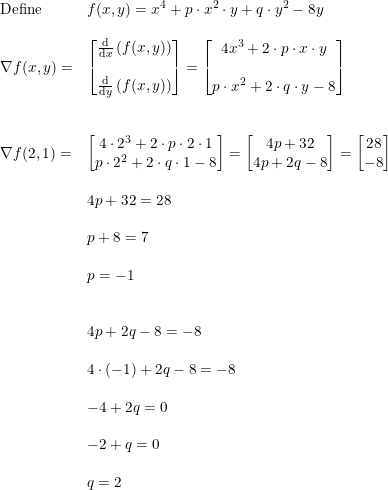 \small \begin{array}{llllll} \textup{Define}& f(x,y)=x^4+p\cdot x^2\cdot y+q\cdot y^2-8y\\\\ \nabla f(x,y)=&\begin{bmatrix} \frac{\mathrm{d} }{\mathrm{d} x}\left ( f(x,y) \right )\\\\ \frac{\mathrm{d} }{\mathrm{d} y}\left ( f(x,y) \right ) \end{bmatrix}=\begin{bmatrix} 4x^3+2\cdot p\cdot x\cdot y\\ \\p\cdot x^2+2\cdot q\cdot y-8 \end{bmatrix}\\\\\\ \nabla f(2,1)=&\begin{bmatrix} 4\cdot 2^3+2\cdot p\cdot 2\cdot 1 \\p\cdot 2^2+2\cdot q\cdot 1-8 \end{bmatrix}=\begin{bmatrix} 4p+32\\ 4p+2q-8 \end{bmatrix}=\begin{bmatrix} 28\\-8 \end{bmatrix}\\\\& 4p+32=28\\\\& p+8=7\\\\& p=-1\\\\\\& 4p+2q-8=-8\\\\& 4\cdot (-1)+2q-8=-8\\\\& -4+2q=0\\\\& -2+q=0\\\\& q=2 \end{array}