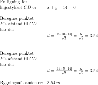 \small \begin{array}{llllll} \textup{En ligning for}\\ \textup{linjestykket }CD\textup{ er:}&x+y-14=0\\\\ \textup{Beregnes punktet}\\ E\textup{'s afstand til }CD\\ \textup{har du:}\\& d=\frac{\left |9+10-14 \right |}{\sqrt{2}}=\frac{5}{\sqrt{2}}=3.54\\\\\\ \textup{Beregnes punktet}\\ F\textup{'s afstand til }CD\\ \textup{har du:}\\& d=\frac{\left |14+5-14 \right |}{\sqrt{2}}=\frac{5}{\sqrt{2}}=3.54\\\\ \textup{Bygningsafstanden er:}&3.54\; m \end{array}