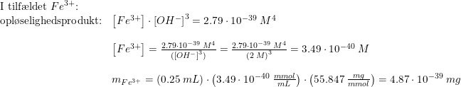 \small \begin{array}{llllll} \textup{I tilf\ae ldet }Fe^{3+}\textup{:}\\\textup{opl\o selighedsprodukt:}&\left [ Fe^{3+} \right ]\cdot \left [ OH^- \right ]^3=2.79\cdot 10^{-39}\; M^4\\\\ &\left [ Fe^{3+} \right ]=\frac{2.79\cdot 10^{-39}\; M^4}{( \left [ OH^- \right ]^3)}=\frac{2.79\cdot 10^{-39}\; M^4}{ \left ( 2\; M \right )^3}=3.49\cdot 10^{-40}\; M\\\\ &m_{Fe^{3+}}=\left ( 0.25\; mL \right )\cdot \left ( 3.49\cdot 10^{-40}\; \frac{mmol}{mL} \right )\cdot \left ( 55.847\; \frac{mg}{mmol} \right )=4.87\cdot 10^{-39}\; mg \end{array}