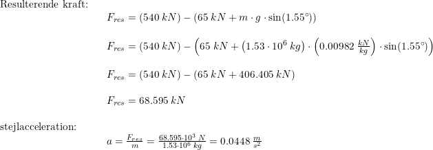 \small \begin{array}{llllll} \textup{Resulterende kraft:}\\&& F_{res} =(540\;kN)-\left ( 65\;kN+m\cdot g\cdot \sin(1.55\degree) \right )\\\\&& F_{res} =(540\;kN)-\left ( 65\;kN+\left (1.53\cdot 10^6\;kg \right )\cdot \left (0.00982\;\frac{kN}{kg} \right )\cdot \sin(1.55\degree) \right )\\\\&& F_{res} =(540\;kN)-\left ( 65\;kN+ 406.405 \;kN\right )\\\\&& F_{res} =68.595\;kN\\\\ \textup{stejlacceleration:}\\&& a=\frac{F_{res}}{m}=\frac{68.595\cdot 10^3\;N}{1.53\cdot 10^6\;kg}=0.0448\;\frac{m}{s^2} \end{array}
