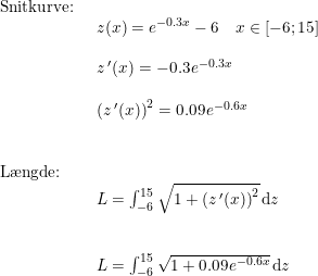 \small \begin{array}{llllll} \textup{Snitkurve:} \\& \begin{array}{llllll} z(x)=e^{-0.3x}-6\quad x\in\left [ -6;15 \right ]\\\\ z{\, }'(x)=-0.3e^{-0.3x}\\\\ \left (z{\, }'(x) \right )^2=0.09e^{-0.6x} \end{array}\\\\\\ \textup{L\ae ngde:}\\& \begin{array}{llllll} L=\int_{-6}^{15}\sqrt{1+\left (z{\, }'(x) \right )^2}\,\mathrm{d}z\\\\\\ L=\int_{-6}^{15}\sqrt{1+0.09e^{-0.6x}}\,\mathrm{d}z \end{array} \end{array}
