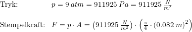 \small \begin{array}{llllll} \textup{Tryk:}&p=9\;atm=911925\;Pa=911925\;\frac{N}{m^2}\\\\ \textup{Stempelkraft:}&F=p\cdot A=\left ( 911925\;\frac{N}{m^2} \right )\cdot \left ( \frac{\pi}{4} \cdot \left ( 0.082\;m \right )^2\right ) \end{array}