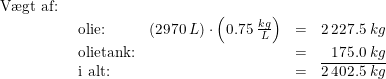 \small \begin{array}{llllll} \textup{V\ae gt af:}\\& \begin{array}{lllr} \textup{olie:}&\left ( 2970\;L \right )\cdot \left ( 0.75\;\frac{kg}{L} \right )&=&2\,227.5\;kg\\ \textup{olietank:}&&=&175.0\;kg\\ \textup{i alt:}&&=& \overline{2\,402.5\;kg} \end{array}\end{array}