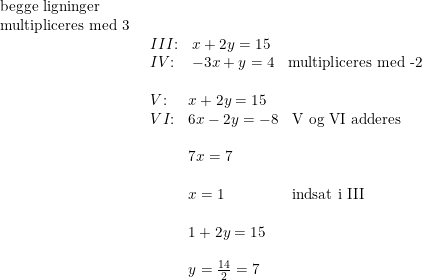 \small \begin{array}{llllll} \textup{begge ligninger}\\ \textup{multipliceres med 3}\\& \begin{array}{llll} III\textup{:}&x+2y=15\\IV\textup{:}& -3x+y=4&\textup{multipliceres med -2}\end{array}\\\\& \begin{array}{lll} V\textup{:}&x+2y=15\\ V I\textup{:}&6x-2y=-8&\textup{V\textup{ og VI} adderes}\\\\& 7x=7\\\\& x=1&\textup{indsat i III}\\\\& 1+2y=15\\\\& y=\frac{14}{2}=7 \end{array} \end{array}