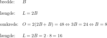 \small \begin{array}{llllll} \textup{bredde:}&B\\\\ \textup{l\ae ngde:}&L=2B\\\\ \textup{omkreds:}&O=2(2B+B)=48\Leftrightarrow 3B=24\Leftrightarrow B=8 \\\\ \textup{l\ae ngde:}&L=2B=2\cdot 8=16 \end{array}