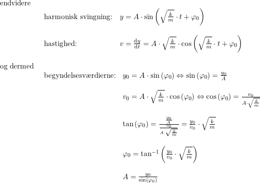 \small \begin{array}{llllll} \textup{endvidere}\\& \begin{array}{llllll} \textup{harmonisk svingning:}&y=A\cdot \sin\left ( \sqrt{\frac{k}{m}}\cdot t+\varphi_0 \right )\\\\ \textup{hastighed:}&v=\frac{\mathrm{d} y}{\mathrm{d} t}=A\cdot \sqrt{\frac{k}{m}}\cdot \cos\left ( \sqrt{\frac{k}{m}}\cdot t+\varphi_0 \right ) \end{array}\\\\ \textup{og dermed}\\& \begin{array}{llllll} \textup{begyndelsesv\ae rdierne:}&y_0=A\cdot \sin\left ( \varphi_0 \right )\Leftrightarrow\sin\left ( \varphi_0 \right )=\frac{y_0}{A}\\\\& v_0=A\cdot \sqrt{\frac{k}{m}}\cdot \cos\left ( \varphi_0 \right )\Leftrightarrow \cos\left ( \varphi_0 \right )=\frac{v_0}{A\cdot \sqrt{\frac{k}{m}}}\\\\& \tan\left ( \varphi_0 \right )=\frac{\frac{y_0}{A}}{\frac{v_0}{A\cdot \sqrt{\frac{k}{m}}}}=\frac{y_0}{v_0}\cdot \sqrt{\frac{k}{m}}\\\\& \varphi_0=\tan^{-1}\left ( \frac{y_0}{v_0}\cdot \sqrt{\frac{k}{m}} \right )\\\\&A=\frac{y_0}{\sin\left ( \varphi_0 \right )} \end{array} \end{array}
