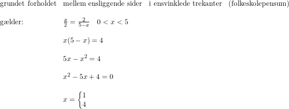 \small \begin{array}{llllll} \textup{grundet forholdet}&\textup{mellem ensliggende sider}&\textup{i ensvinklede trekanter}&\textup{(folkeskolepensum)}\\\\ \textup{g\ae lder:}&\frac{x}{2}=\frac{2}{5-x}\quad 0<x<5\\\\ &x(5-x)=4\\\\ &5x-x^2=4\\\\ &x^2-5x+4=0\\\\ &x=\left\{\begin{matrix} 1\\4 \end{matrix}\right. \end{array}