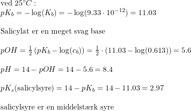 \small \begin{array}{llllll} \textup{ved }25\degree C:\\ pK_b=-\log(K_b)=-\log(9.33\cdot 10^{-12})=11.03\\\\ \textup{Salicylat er en meget svag base}\\\\ pOH=\tfrac{1}{2}\left ( pK_b-\log(c_b) \right )=\tfrac{1}{2}\cdot \left ( 11.03-\log(0.613) \right )=5.6\\\\ pH=14-pOH=14-5.6=8.4\\\\ pK_s(\textup{salicylsyre})=14-pK_b=14-11.03=2.97\\\\ \textup{salicylsyre er en middelst\ae rk syre} \end{array}