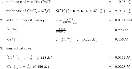 \small \begin{array}{llllll} 1.& \textup{molmasse af vandfrit }CaCl_2&&=&110.98\; \frac{g}{mol}\\\\ & \textup{molmasse af }CaCl_2*6H_2O&SUM\left (\left \{ 110.98,6\cdot 18.015 \right \}\frac{g}{mol} \right )&=&219.07\; \frac{g}{mol}\\\\ 2.&\textup{antal mol opl\o st }CaCl_2&n=\frac{2.5\; g }{219.07\; \frac{g}{mol}} &=&0.0114\; mol\\\\ &\left [ Ca^{2+} \right ]=&\frac{0.0114}{0.050\; L}&=&0.228\; M\\\\ & \left[ Cl^{-} \right ]=&2\cdot \left [ Ca^{2+} \right ]=2\cdot \left ( 0.228\; M \right )&=&0.456\; M\\\\ 3.&\textup{koncentrationer:}\\\\ &\left [ Ca^{2+} \right ]_{\textup{fort 1}}=\frac{1}{20}\cdot\left (0.228 \; M \right )&&=&0.0114\; M \\\\ &\left [ Cl^{-} \right ]_{\textup{fort 1}}=\frac{1}{20}\cdot\left (0.456 \; M \right )&&=&0.0228\; M\\\\ \end{array}