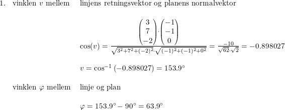 \small \begin{array}{llllll} 1.&\textup{vinklen }v\textup{ mellem}&\textup{linjens retningsvektor og planens normalvektor}\\\\ &&\cos(v)=\frac{\begin{pmatrix} 3\\7 \\ -2 \end{pmatrix}\cdot \begin{pmatrix} -1\\-1 \\ 0 \end{pmatrix}}{\sqrt{3^2+7^2+(-2)^2}\cdot \sqrt{(-1)^2+(-1)^2+0^2}}=\frac{-10}{\sqrt{62}\cdot \sqrt{2}}=-0.898027\\\\ &&v=\cos^{-1}\left (-0.898027 \right )=153.9\degree\\\\ &\textup{vinklen }\varphi \textup{ mellem }&\textup{linje og plan}\\\\ &&\varphi =153.9\degree-90\degree=63.9\degree \end{array}