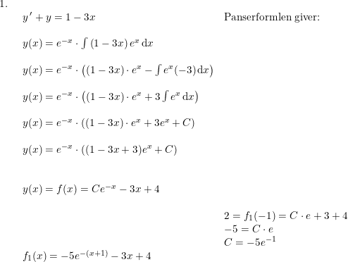 \small \begin{array}{llllll} 1.\\& \begin{array}{llllll} y{\, }'+y=1-3x&\textup{Panserformlen giver:}\\\\ y(x)=e^{-x}\cdot \int \left ( 1-3x \right )e^x\,\mathrm{d}x\\\\ y(x)=e^{-x}\cdot\left ( \left ( 1-3x \right )\cdot e^x-\int e^x(-3)\,\mathrm{d}x \right )\\\\ y(x)=e^{-x}\cdot\left ( \left ( 1-3x \right )\cdot e^x+3\int e^x\,\mathrm{d}x \right )\\\\ y(x)=e^{-x}\cdot\left ( \left ( 1-3x \right )\cdot e^x+3e^x+C \right )\\\\ y(x)=e^{-x}\cdot\left ( (1-3x+3)e^x+C \right )\\\\\\ y(x)=f(x)=Ce^{-x}-3x+4\\\\& 2=f_1(-1)=C\cdot e+3+4\\& -5=C\cdot e\\& C=-5e^{-1}\\ f_1(x)=-5e^{-(x+1)}-3x+4 \end{array} \end{array}