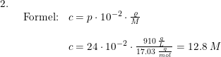 \small \begin{array}{llllll} 2.\\& \begin{array}{llllll} \textup{Formel:}&c=p\cdot 10^{-2}\cdot \frac{\varrho }{M}\\\\& c=24\cdot 10^{-2}\cdot \frac{910\;\frac{g}{L} }{17.03\;\frac{g}{mol}}=12.8\;M \end{array} \end{array}
