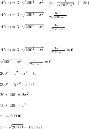 \small \begin{array}{llllll} A{\, }'(x)=3\cdot \sqrt{200^2-x^2}+3x\cdot \frac{1}{2\sqrt{200^2-x^2}}\cdot (-2x)\\\\ A{\, }'(x)=3\cdot \sqrt{200^2-x^2}-\frac{6x^2}{2\sqrt{200^2-x^2}}\\\\ A{\, }'(x)=3\cdot \sqrt{200^2-x^2}-\frac{3x^2}{\sqrt{200^2-x^2}}\\\\\\\\ A{\, }'(x)=3\cdot \sqrt{200^2-x^2}-\frac{3x^2}{\sqrt{200^2-x^2}}=0\\\\ \sqrt{200^2-x^2}-\frac{x^2}{\sqrt{200^2-x^2}}=0\\\\ 200^2-x^2-x^2=0\\\\ 200^2=2x^2\quad {\color{Red} x>0}\\\\ 200\cdot 200=2x^2\\\\ 100\cdot 200=x^2\\\\ x^2=20000\\\\ x=\sqrt{20000}=141.421 \end{array}