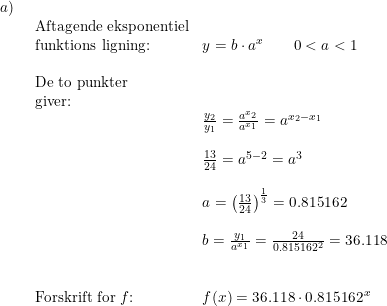 \small \begin{array}{llllll} a)\\& \begin{array}{llllll} \textup{Aftagende eksponentiel}\\ \textup{funktions ligning:}&y=b\cdot a^x\qquad 0<a<1\\\\ \textup{De to punkter}\\ \textup{giver:}\\& \frac{y_2}{y_1}=\frac{a^{x_2}}{a^{x_1}}=a^{x_2-x_1}\\\\& \frac{13}{24}=a^{5-2}=a^3\\\\& a=\left ( \frac{13}{24} \right )^{\frac{1}{3}}=0.815162\\\\& b=\frac{y_1}{a^{x_1}}=\frac{24}{0.815162^2}=36.118\\\\\\ \textup{Forskrift for }f\textup{:}&f(x)=36.118\cdot 0.815162^{\, x} \end{array} \end{array}