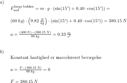 \small \begin{array}{llllll} a)\\& \begin{array}{llllll} F_{\textup{ned}}^{\textup{langs bakken}}=m\cdot g\cdot (\sin(15\degree)+0.40\cdot \cos(15\degree))=\\\\\left ( 60\;kg \right )\cdot \left (9.82\;\frac{N}{kg} \right )\cdot (\sin(15\degree)+0.40\cdot \cos(15\degree))=380.15\;N \\\\ a=\frac{(400\;N)-\left ( 380.15\;N \right )}{60\;kg}=0.33\;\frac{m}{s^2} \end{array}\\\\\\ b)\\& \begin{array}{llllll} \textup{Konstant hastighed er \textbf{u}accelereret bev\ae gelse}\\\\ a=\frac{F-\left ( 380.15\;N \right )}{60\;kg}=0\\\\ F=380.15\;N \end{array} \end{array}