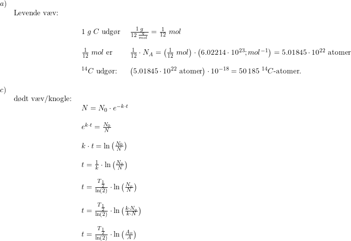 \small \begin{array}{llllll} a)\\&\textup{Levende v\ae v:}\\\\&& \begin{array}{llllll} 1\;g\;C\textup{ udg\o r }&\frac{1\;g}{12\;\frac{g}{mol}}=\frac{1}{12}\;mol\\\\ \frac{1}{12}\;mol\textup{ er}&\frac{1}{12}\cdot N_A=\left (\frac{1}{12}\;mol \right )\cdot \left (6.02214\cdot 10^{23}{;mol^{-1}} \right )=5.01845\cdot 10^{22}\textup{ atomer}\\\\ ^{14}C\textup{ udg\o r:}&\left ( 5.01845\cdot 10^{22}\textup{ atomer} \right )\cdot 10^{-18}=50\,185\textup{ }^{14}C\textup{-atomer.} \end{array}\\\\ c)\\& \textup{d\o dt v\ae v/knogle:}\\&& \begin{array}{llllll} N=N_0\cdot e^{-k\cdot t}\\\\ e^{k\cdot t}=\frac{N_0}{N}\\\\ k\cdot t=\ln\left ( \frac{N_0}{N} \right )\\\\ t=\frac{1}{k}\cdot \ln\left ( \frac{N_o}{N} \right )\\\\ t=\frac{T_{\frac{1}{2}}}{\ln(2)}\cdot \ln\left ( \frac{N_o}{N}\right)\\\\ t=\frac{T_{\frac{1}{2}}}{\ln(2)}\cdot \ln\left ( \frac{k\cdot N_o}{ k\cdot N}\right)\\\\ t=\frac{T_{\frac{1}{2}}}{\ln(2)}\cdot \ln\left ( \frac{ A_o}{ A}\right)\\\\ \end{array} \end{array}